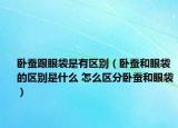 卧蚕跟眼袋是有区别（卧蚕和眼袋的区别是什么 怎么区分卧蚕和眼袋）