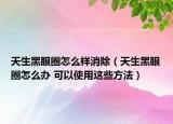 天生黑眼圈怎么样消除（天生黑眼圈怎么办 可以使用这些方法）