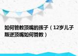 如何管教顶嘴的孩子（12岁儿子叛逆顶嘴如何管教）