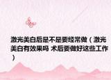 激光美白后是不是要经常做（激光美白有效果吗 术后要做好这些工作）