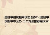 脚趾甲成灰指甲该怎么办?（脚趾甲灰指甲怎么办 三个方法推荐给大家）