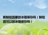新鲜桂圆要放冰箱保存吗（鲜桂圆可以放冰箱保存吗）