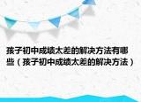 孩子初中成绩太差的解决方法有哪些（孩子初中成绩太差的解决方法）