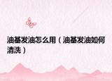 油基发油怎么用（油基发油如何清洗）