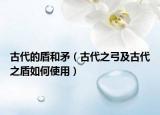 古代的盾和矛（古代之弓及古代之盾如何使用）