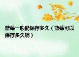 蓝莓一般能保存多久（蓝莓可以保存多久呢）