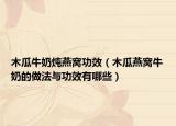 木瓜牛奶炖燕窝功效（木瓜燕窝牛奶的做法与功效有哪些）