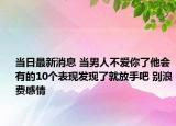 当日最新消息 当男人不爱你了他会有的10个表现发现了就放手吧 别浪费感情