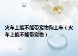 火车上能不能带宠物狗上车（火车上能不能带宠物）