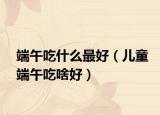 端午吃什么最好（儿童端午吃啥好）