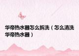华帝热水器怎么拆洗（怎么清洗华帝热水器）