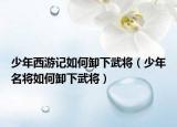 少年西游记如何卸下武将（少年名将如何卸下武将）