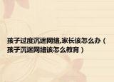 孩子过度沉迷网络,家长该怎么办（孩子沉迷网络该怎么教育）
