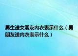 男生送女朋友内衣表示什么（男朋友送内衣表示什么）