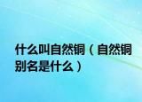 什么叫自然铜（自然铜别名是什么）