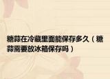 糖蒜在冷藏里面能保存多久（糖蒜需要放冰箱保存吗）