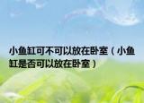 小鱼缸可不可以放在卧室（小鱼缸是否可以放在卧室）