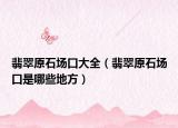 翡翠原石场口大全（翡翠原石场口是哪些地方）