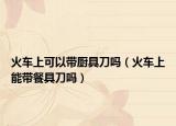 火车上可以带厨具刀吗（火车上能带餐具刀吗）