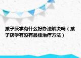 孩子厌学有什么好办法解决吗（孩子厌学有没有最佳治疗方法）