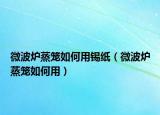 微波炉蒸笼如何用锡纸（微波炉蒸笼如何用）