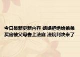 今日最新更新内容 姐姐拒绝给弟弟买房被父母告上法庭 法院判决来了