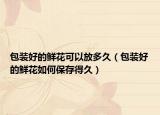 包装好的鲜花可以放多久（包装好的鲜花如何保存得久）