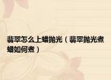 翡翠怎么上蜡抛光（翡翠抛光煮蜡如何煮）