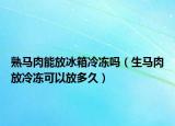 熟马肉能放冰箱冷冻吗（生马肉放冷冻可以放多久）