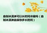 自制冰淇淋可以长时间冷藏吗（自制冰淇淋能保存多长时间）