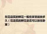 在花店买的鲜花一般在家里能放多久（花店买的鲜花是否可以放在卧室）