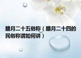 腊月二十五俗称（腊月二十四的民俗称谓如何讲）