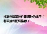 挂高档翡翠挂件是哪种的绳子（翡翠挂件配绳推荐）