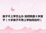 孩子不上学怎么办 如何挽救十岁孩子（十岁孩子不想上学如何应对）