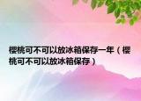 樱桃可不可以放冰箱保存一年（樱桃可不可以放冰箱保存）