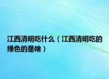 江西清明吃什么（江西清明吃的绿色的是啥）