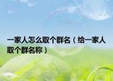 一家人怎么取个群名（给一家人取个群名称）