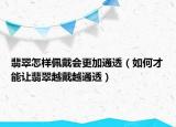 翡翠怎样佩戴会更加通透（如何才能让翡翠越戴越通透）