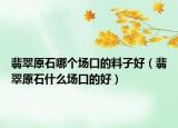 翡翠原石哪个场口的料子好（翡翠原石什么场口的好）