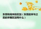 东晋和南宋的区别（东晋的宋与之后的宋朝区别有什么）