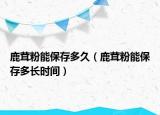 鹿茸粉能保存多久（鹿茸粉能保存多长时间）