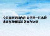 今日最新更新内容 如何用一杯水快速鉴别真假翡翠 答案在这里