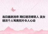 当日最新消息 网红胡湾哪里人 美女胡湾个人写真照片令人心动