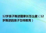 12岁孩子叛逆期家长怎么做（12岁叛逆的孩子怎样教育）