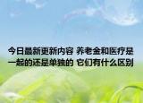 今日最新更新内容 养老金和医疗是一起的还是单独的 它们有什么区别