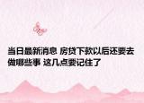 当日最新消息 房贷下款以后还要去做哪些事 这几点要记住了