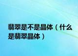 翡翠是不是晶体（什么是翡翠晶体）