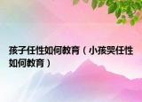 孩子任性如何教育（小孩哭任性如何教育）