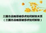 三国志战略版被俘虏如何解除关系（三国志战略版被俘虏如何解除）