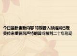 今日最新更新内容 特朗普入狱结局已定美传来重要风声特朗普或被判二十年刑期